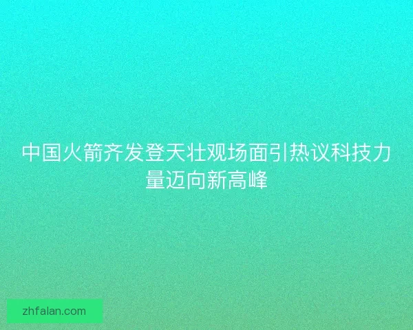 中国火箭齐发登天壮观场面引热议科技力量迈向新高峰