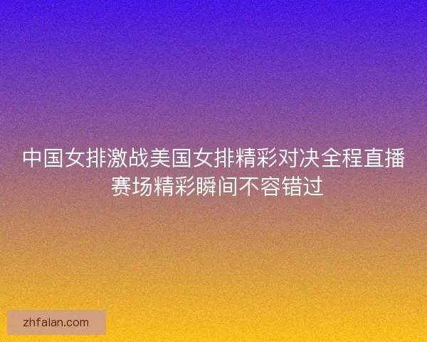 中国女排激战美国女排精彩对决全程直播 赛场精彩瞬间不容错过
