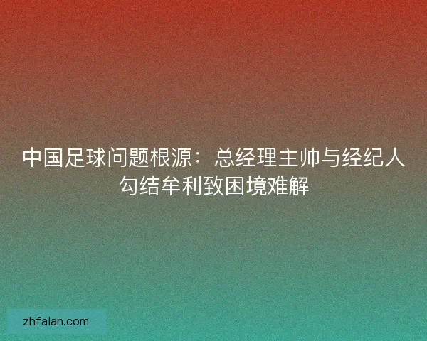 中国足球问题根源：总经理主帅与经纪人勾结牟利致困境难解