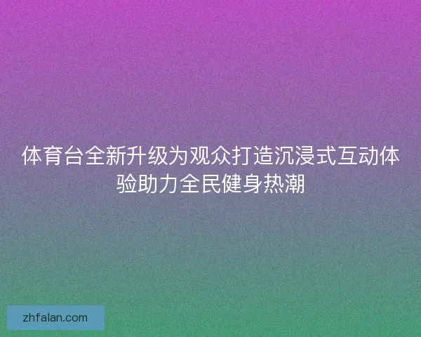 体育台全新升级为观众打造沉浸式互动体验助力全民健身热潮 体育台全新升级为观众打造沉浸式互动体验助力全民健身热潮