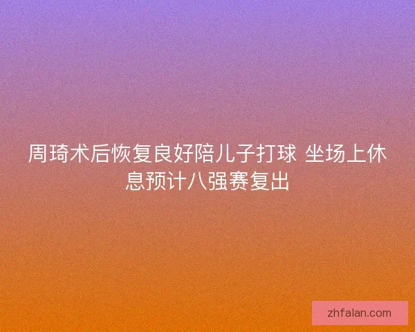 周琦术后恢复良好陪儿子打球 坐场上休息预计八强赛复出 周琦术后恢复良好陪儿子打球 坐场上休息预计八强赛复出