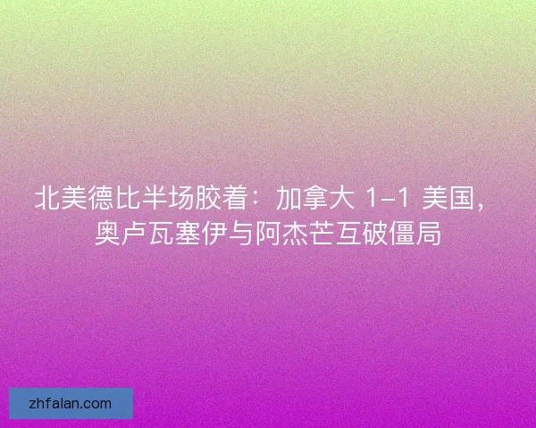 北美德比半场胶着：加拿大 1-1 美国，奥卢瓦塞伊与阿杰芒互破僵局