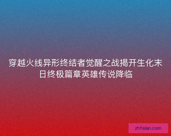 穿越火线异形终结者觉醒之战揭开生化末日终极篇章英雄传说降临 穿越火线异形终结者觉醒之战揭开生化末日终极篇章英雄传说降临