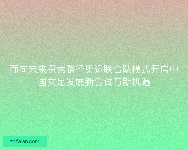 面向未来探索路径奥运联合队模式开启中国女足发展新尝试与新机遇 面向未来探索路径奥运联合队模式开启中国女足发展新尝试与新机遇