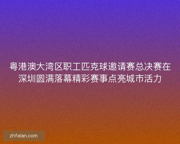 粤港澳大湾区职工匹克球邀请赛总决赛在深圳圆满落幕精彩赛事点亮城市活力 粤港澳大湾区职工匹克球邀请赛总决赛在深圳圆满落幕精彩赛事点亮城市活力