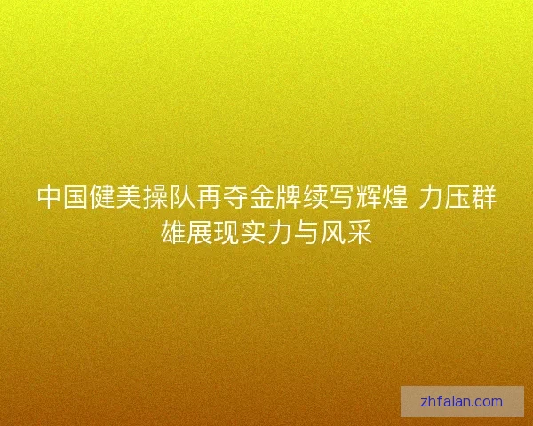 中国健美操队再夺金牌续写辉煌 力压群雄展现实力与风采