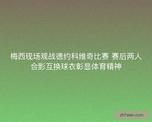梅西现场观战德约科维奇比赛 赛后两人合影互换球衣彰显体育精神