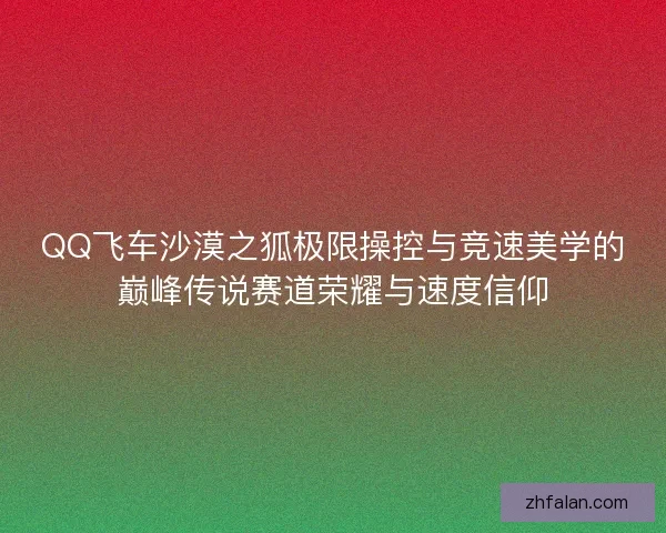 QQ飞车沙漠之狐极限操控与竞速美学的巅峰传说赛道荣耀与速度信仰 QQ飞车沙漠之狐极限操控与竞速美学的巅峰传说赛道荣耀与速度信仰