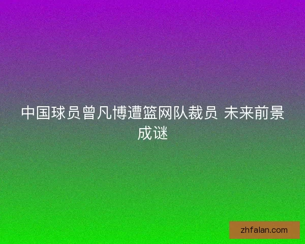 中国球员曾凡博遭篮网队裁员 未来前景成谜