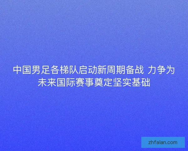 中国男足各梯队启动新周期备战 力争为未来国际赛事奠定坚实基础