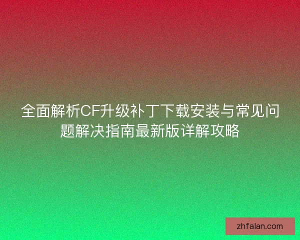 全面解析CF升级补丁下载安装与常见问题解决指南最新版详解攻略