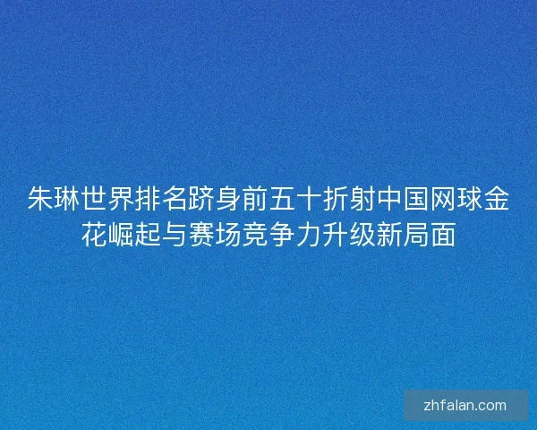 朱琳世界排名跻身前五十折射中国网球金花崛起与赛场竞争力升级新局面 朱琳世界排名跻身前五十折射中国网球金花崛起与赛场竞争力升级新局面
