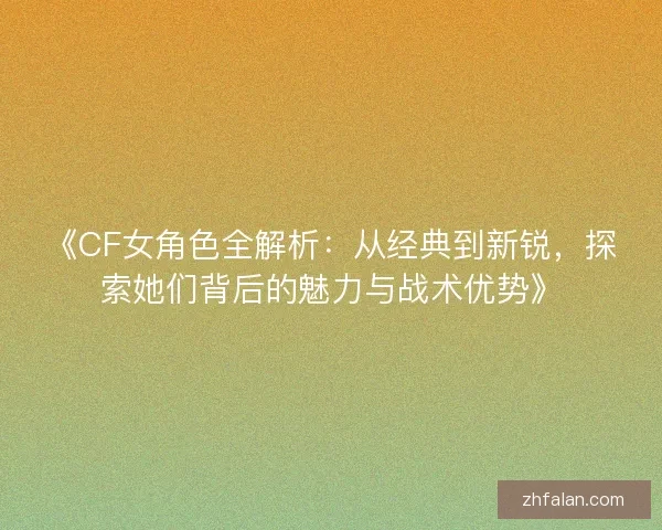 《CF女角色全解析：从经典到新锐，探索她们背后的魅力与战术优势》
