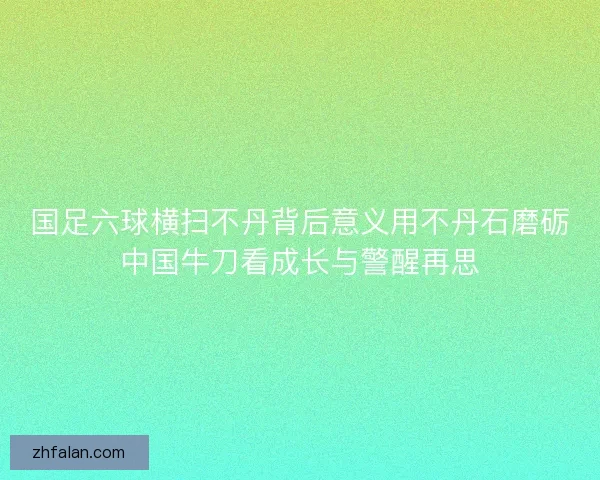 国足六球横扫不丹背后意义用不丹石磨砺中国牛刀看成长与警醒再思