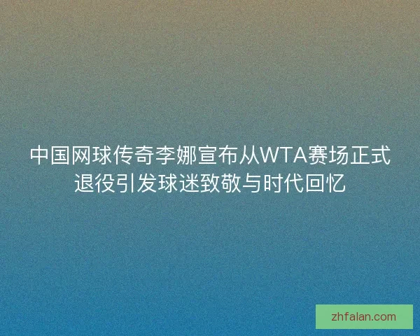 中国网球传奇李娜宣布从WTA赛场正式退役引发球迷致敬与时代回忆