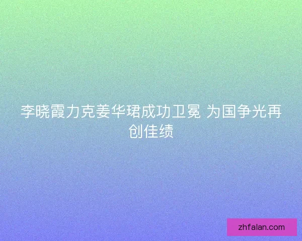 李晓霞力克姜华珺成功卫冕 为国争光再创佳绩